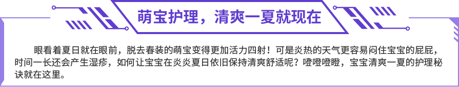 眼看着夏日就在眼前，脱去春装的萌宝变得更加活力四射！可是炎热的天气更容易闷住宝宝的屁屁，时间一长还会产生湿疹，如何让宝宝在炎炎夏日依旧保持清爽舒适呢？噔噔噔瞪，宝宝清爽一夏的护理秘诀就在这里。