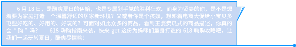 6月18日，是酷爽夏日的伊始，也是专属剁手党的胜利狂欢。而身为贤妻的你，是不是想着要为家庭打造一个温馨舒适的居家新环境？又或者你是个孩奴，想趁着电商大促给小宝贝多屯些好吃的、好用的、好玩的？可面对如此众多的商品，看到王婆卖瓜式的商品描述，你真的会“购”吗？——618嗨购指南来袭，快来get这份为妈咪们量身打造的618嗨购攻略吧，让我们一起玩转夏日，酷爽尽情购！