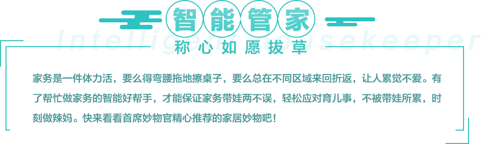 家务是一件体力活，要么得弯腰拖地擦桌子，要么总在不同区域来回折返，让人累觉不爱。有了帮忙做家务的智能好帮手，才能保证家务带娃两不误，轻松应对育儿事，不被带娃所累，时刻做辣妈。快来看看首席妙物官精心推荐的家居妙物吧！