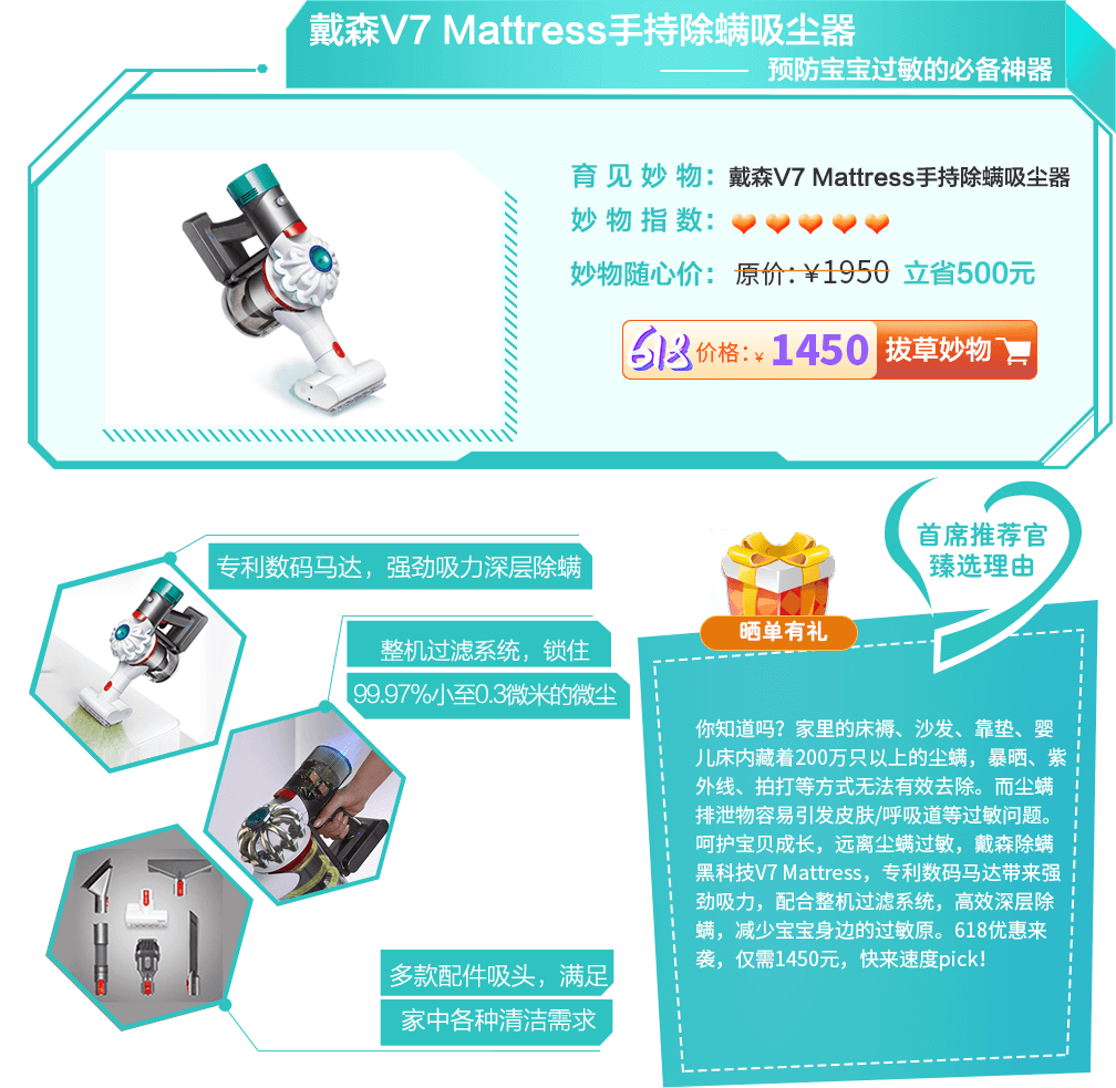 家里的床褥、沙发、靠垫等藏着数以万计的尘螨，这些尘螨无法通过暴晒、紫外线等渠道深层清除，而人接触或吸入尘螨后，很容易引发皮肤和呼吸等过敏问题。关注尘螨过敏，关注家庭健康，戴森v7 mattress手持除螨吸尘器，多项科技专利和整机过滤系统，有效清除家中四处灰尘及过敏原，减少宝宝和家人鼻炎、湿疹的发生，618优惠放价，立省500元，速度心得pick！